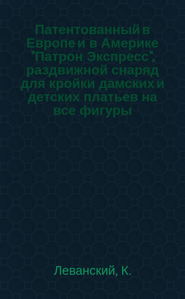 Патентованный в Европе и в Америке "Патрон Экспресс", раздвижной снаряд для кройки дамских и детских платьев на все фигуры, пропорциональные и непропорциональные, изобретенный учителем кройки К. Леванским