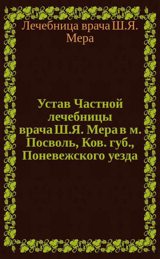 Устав Частной лечебницы врача Ш.Я. Мера в м. Посволь, Ков. губ., Поневежского уезда : Утв. 10 авг. 1901 г.