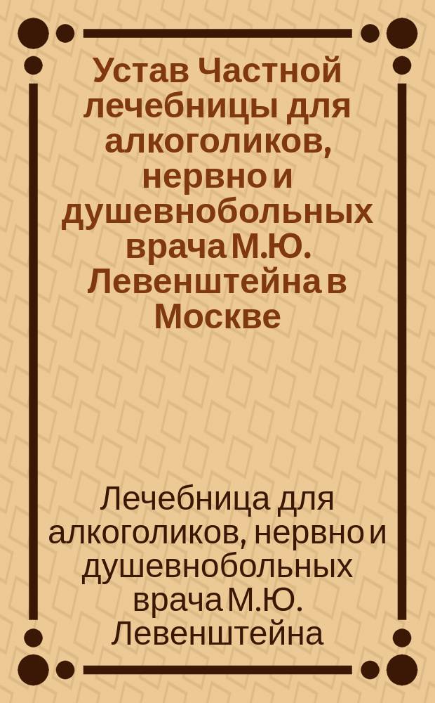 Устав Частной лечебницы для алкоголиков, нервно и душевнобольных врача М.Ю. Левенштейна в Москве : Утв. 24 нояб. 1901 г.