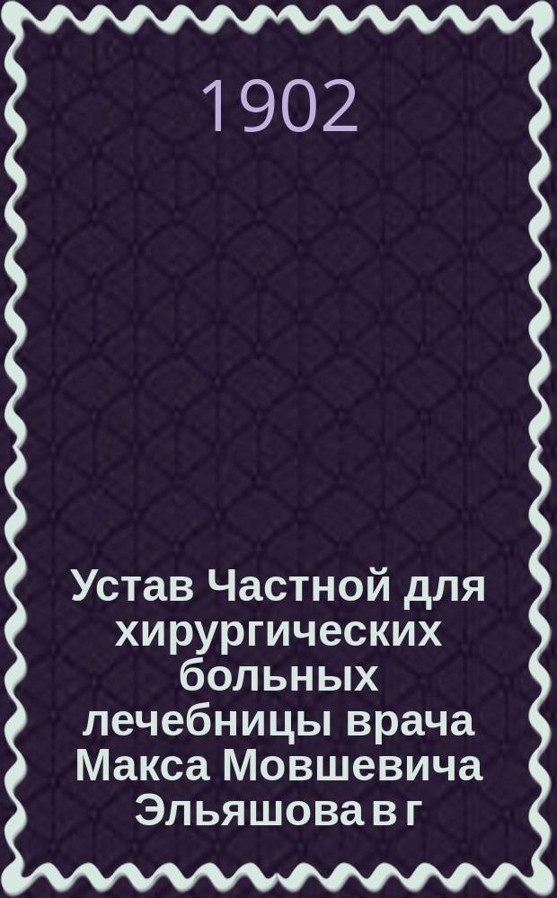 Устав Частной для хирургических больных лечебницы врача Макса Мовшевича Эльяшова в г. Риге : Утв. 24 нояб. 1901 г.