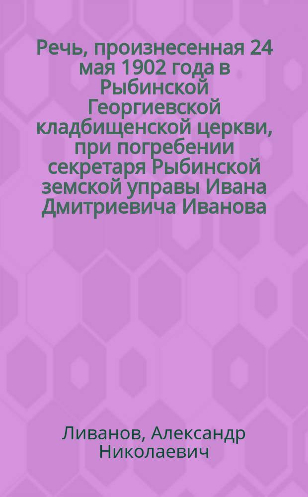 Речь, произнесенная 24 мая 1902 года в Рыбинской Георгиевской кладбищенской церкви, при погребении секретаря Рыбинской земской управы Ивана Дмитриевича Иванова