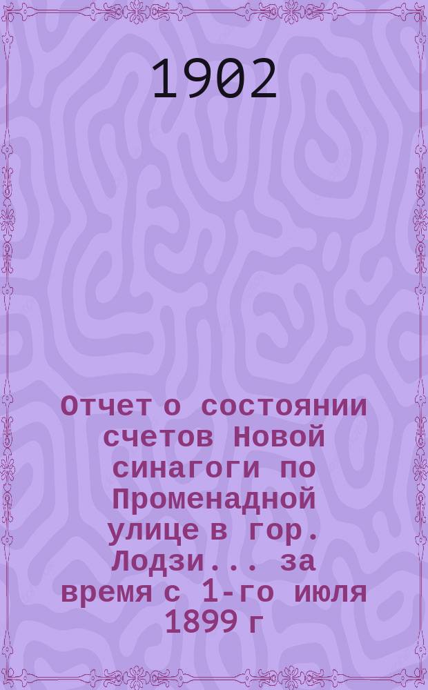Отчет о состоянии счетов Новой синагоги по Променадной улице в гор. Лодзи... ... за время с 1-го июля 1899 г. по 1-е июля 1902 г.