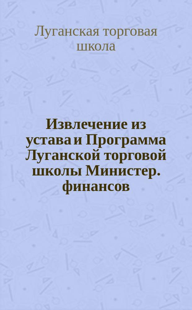 Извлечение из устава и Программа Луганской торговой школы Министер. финансов : Утв. 1 ноября 1900 г.