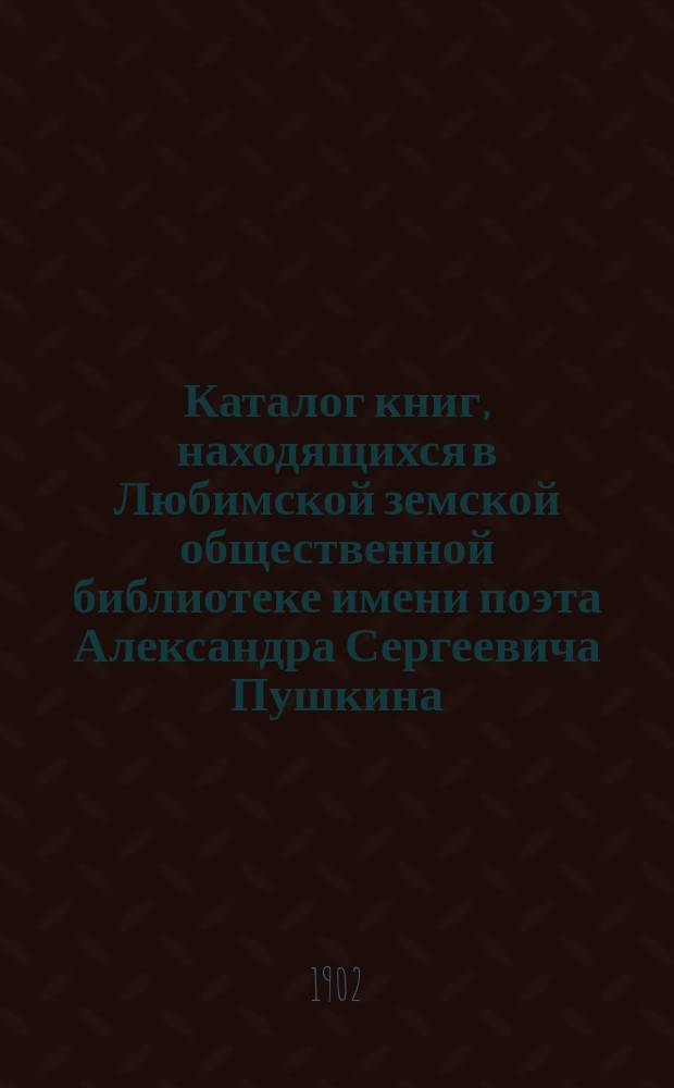Каталог книг, находящихся в Любимской земской общественной библиотеке имени поэта Александра Сергеевича Пушкина : Сост. 1 июля 1902 г