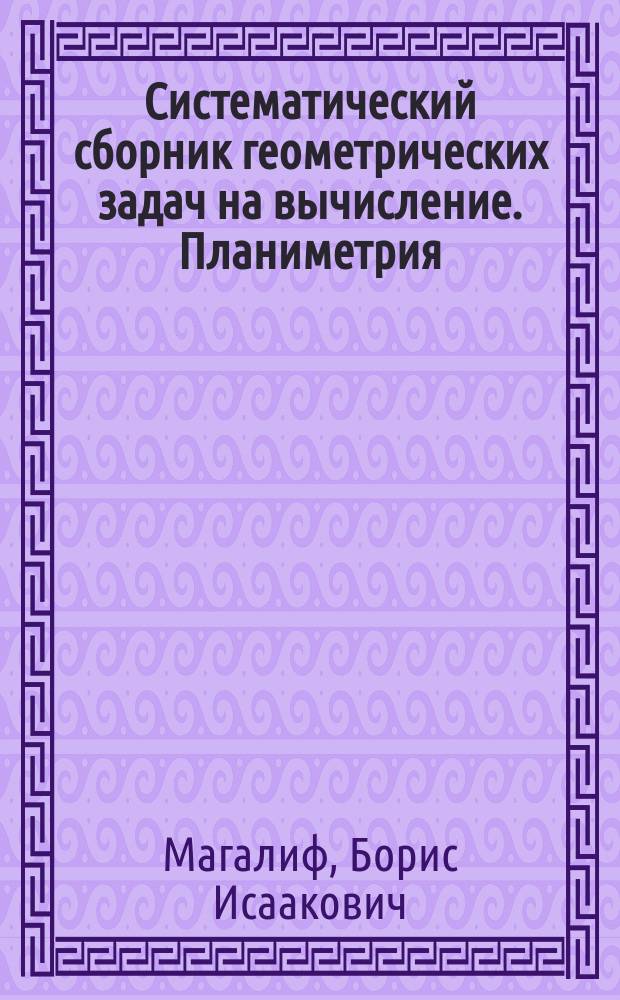 Систематический сборник геометрических задач на вычисление. Планиметрия : IV и V кл. муж. гимназий и реал. уч-щ; V и VI кл. женских гимназий Мин. нар. просв