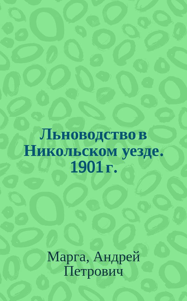 Льноводство в Никольском уезде. 1901 г. : Отчет Вологод. губ. зем. управе ст. инструктора Деп. зем. по льноводству Андрея Марга