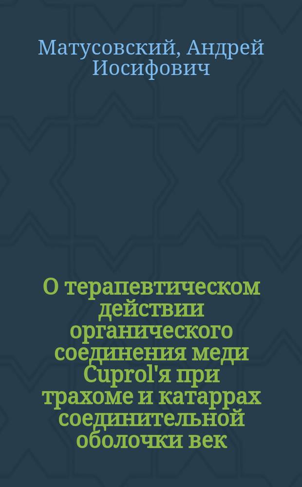 О терапевтическом действии органического соединения меди Cuprol'я при трахоме и катаррах соединительной оболочки век : Исслед. из Госпит. глазной клиники проф. Л.Г. Беллярминова : Дис. на степень д-ра мед. А.И. Матусовского