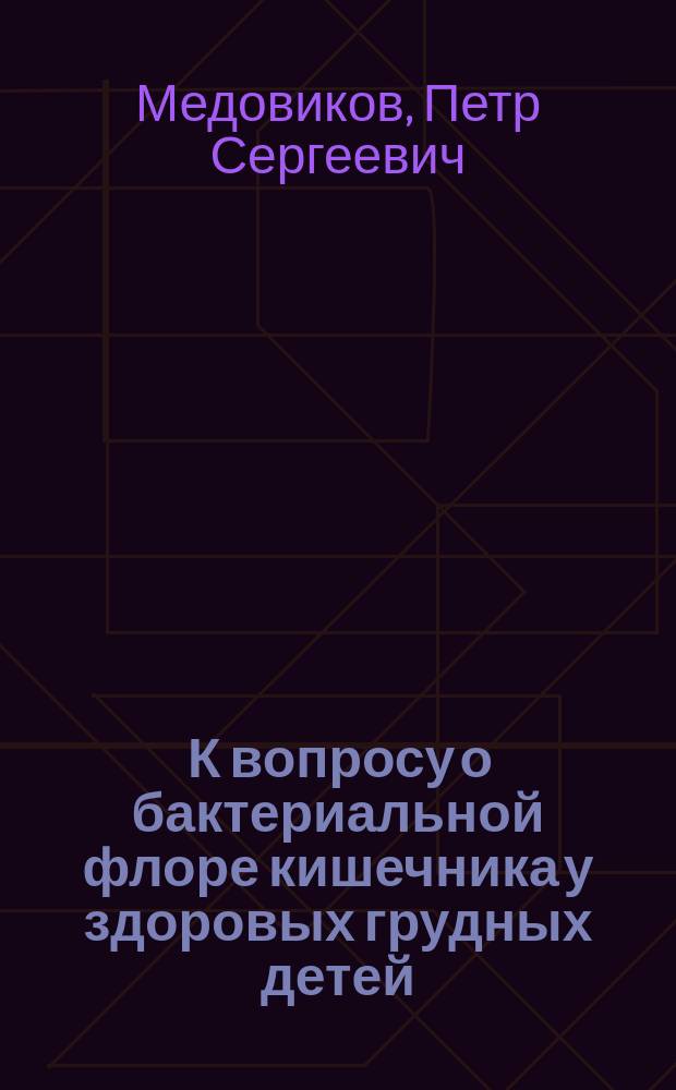 ... К вопросу о бактериальной флоре кишечника у здоровых грудных детей : Дис. на степ. д-ра мед. П.С. Медовикова