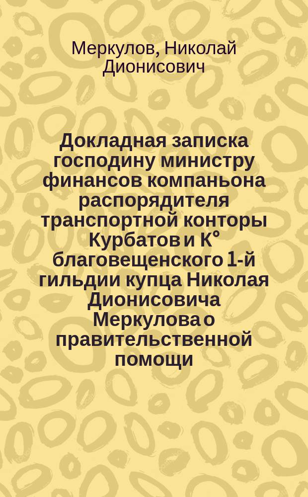 Докладная записка господину министру финансов компаньона распорядителя транспортной конторы Курбатов и К° благовещенского 1-й гильдии купца Николая Дионисовича Меркулова [о правительственной помощи