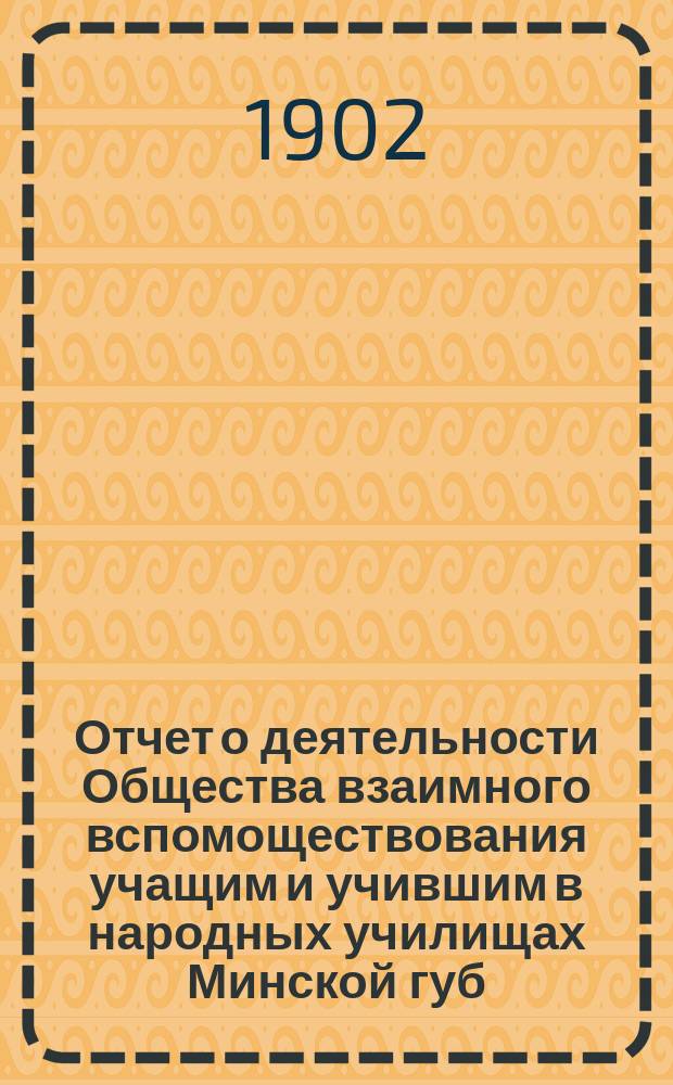 Отчет о деятельности Общества взаимного вспомоществования учащим и учившим в народных училищах Минской губ. ... ... за 1902 год