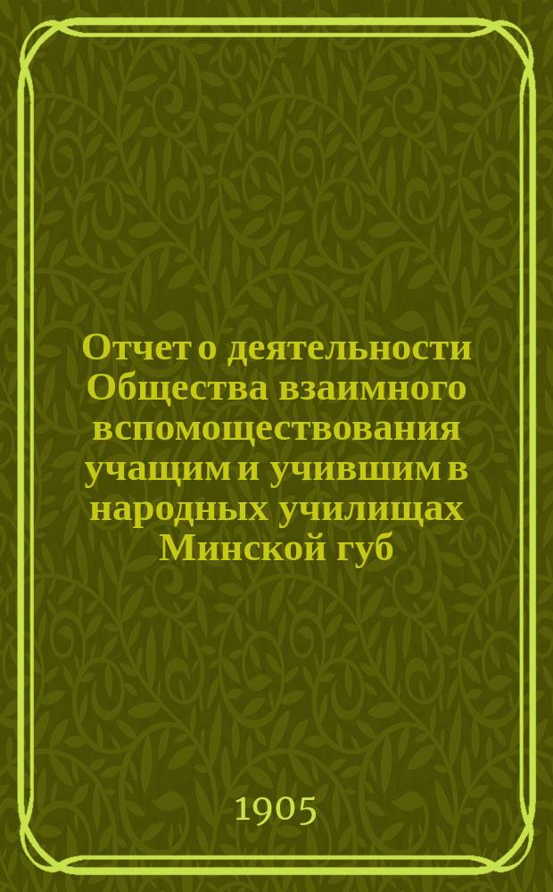 Отчет о деятельности Общества взаимного вспомоществования учащим и учившим в народных училищах Минской губ. ... ... за 1904 год