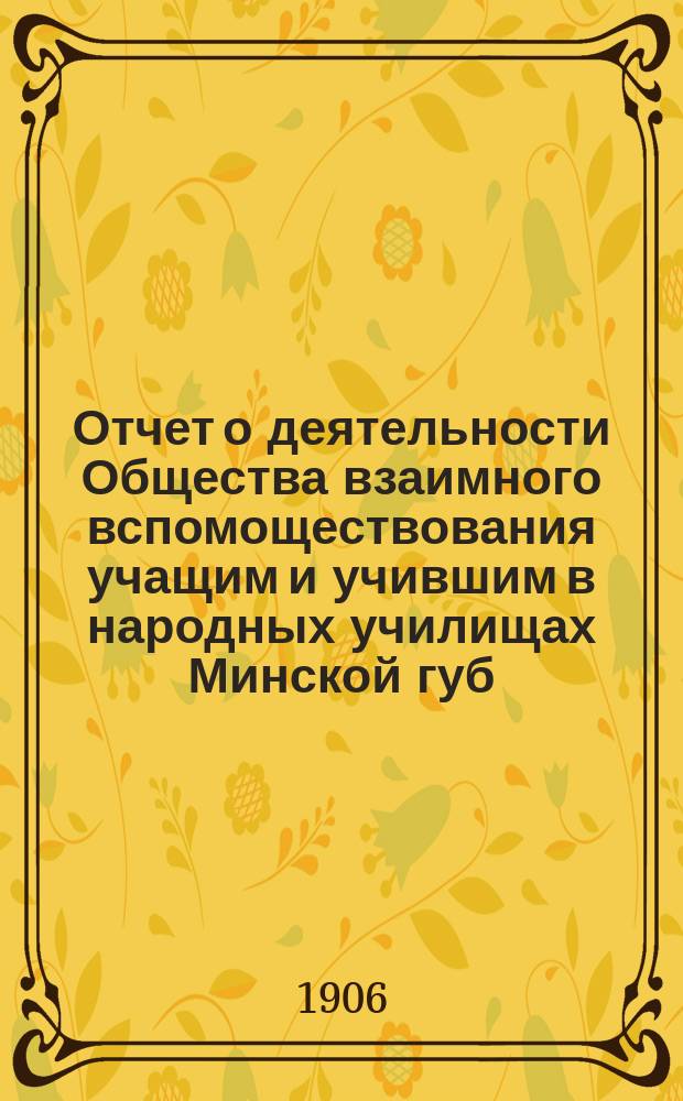 Отчет о деятельности Общества взаимного вспомоществования учащим и учившим в народных училищах Минской губ. ... ... за 1905 год