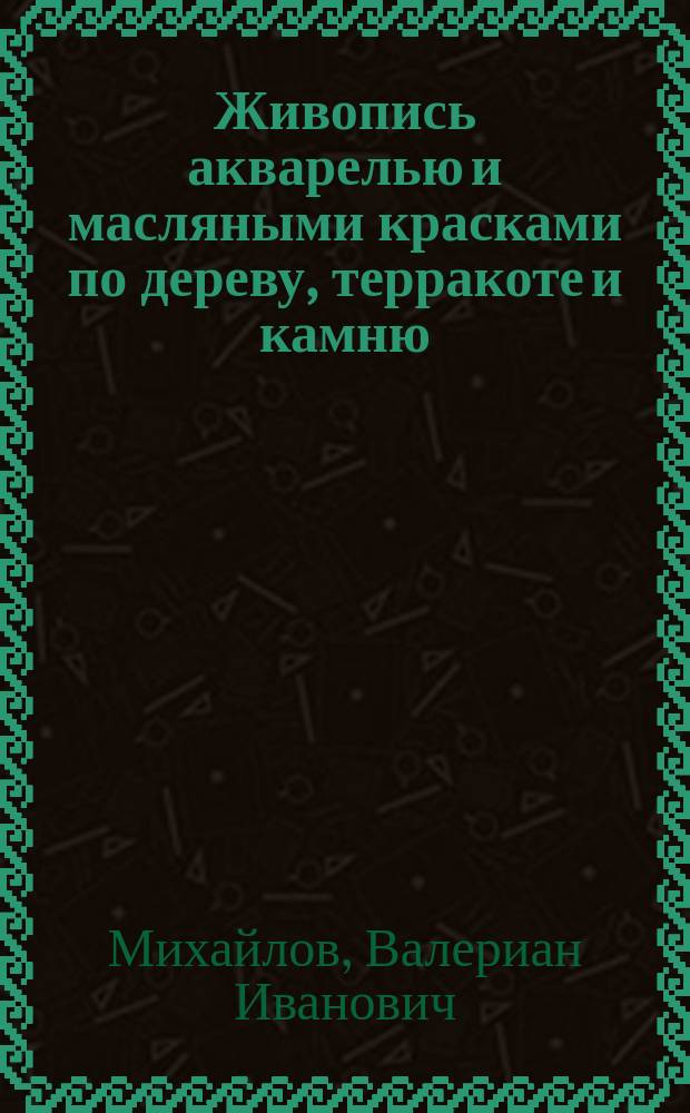Живопись акварелью и масляными красками по дереву, терракоте и камню : Раскрашивание акварелью фот. Травление по камню и металлам : Практ. руководство для любителей : С прил. 8 лит. рис. и образцов на 3 отд. л