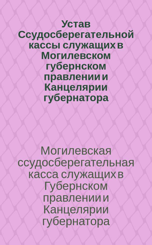 Устав Ссудосберегательной кассы служащих в Могилевском губернском правлении и Канцелярии губернатора : Утв. 7 июня 1881 г