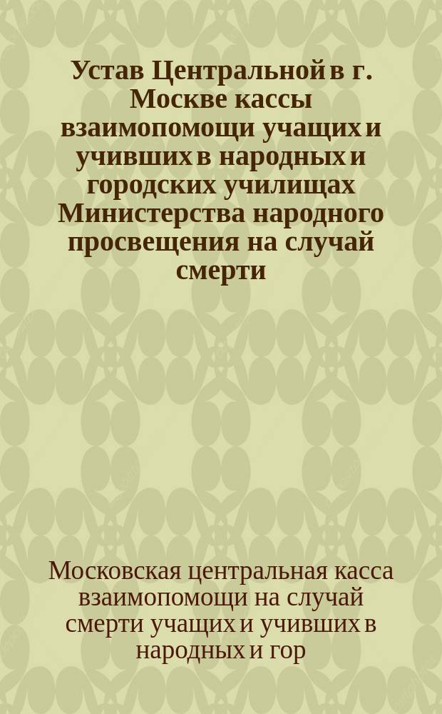 Устав Центральной в г. Москве кассы взаимопомощи учащих и учивших в народных и городских училищах Министерства народного просвещения на случай смерти : Проект