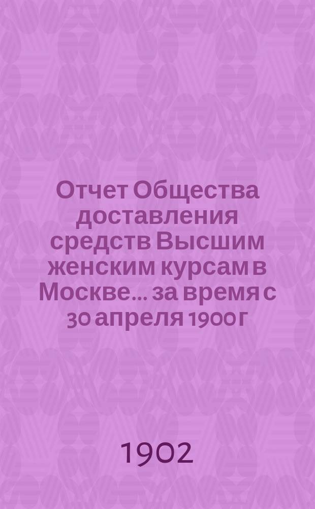 Отчет Общества доставления средств Высшим женским курсам в Москве ... за время с 30 апреля 1900 г. по 1 января 1902 г.