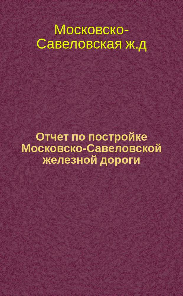 Отчет по постройке Московско-Савеловской железной дороги (главной линии и соединительной ветви)
