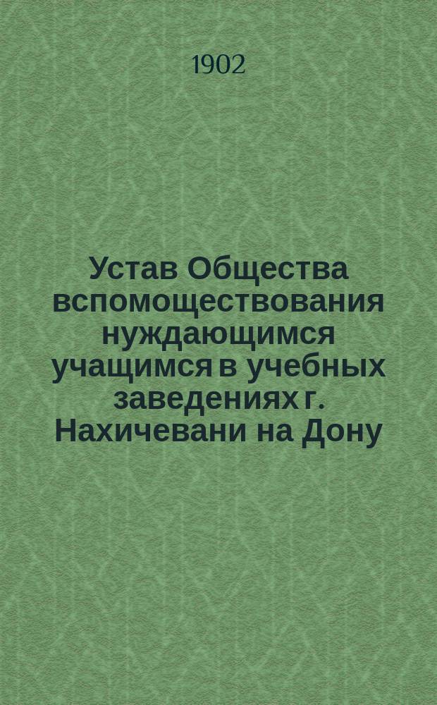 Устав Общества вспомоществования нуждающимся учащимся в учебных заведениях г. Нахичевани на Дону : Утв. 23 марта 1902 г.