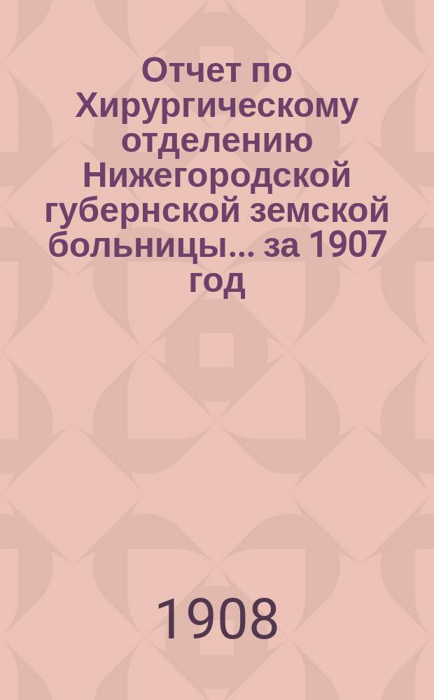 Отчет по Хирургическому отделению Нижегородской губернской земской больницы... за 1907 год