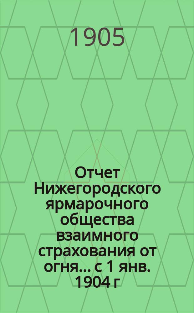 Отчет Нижегородского ярмарочного общества взаимного страхования от огня... с 1 янв. 1904 г. по 1 янв. 1905 г.
