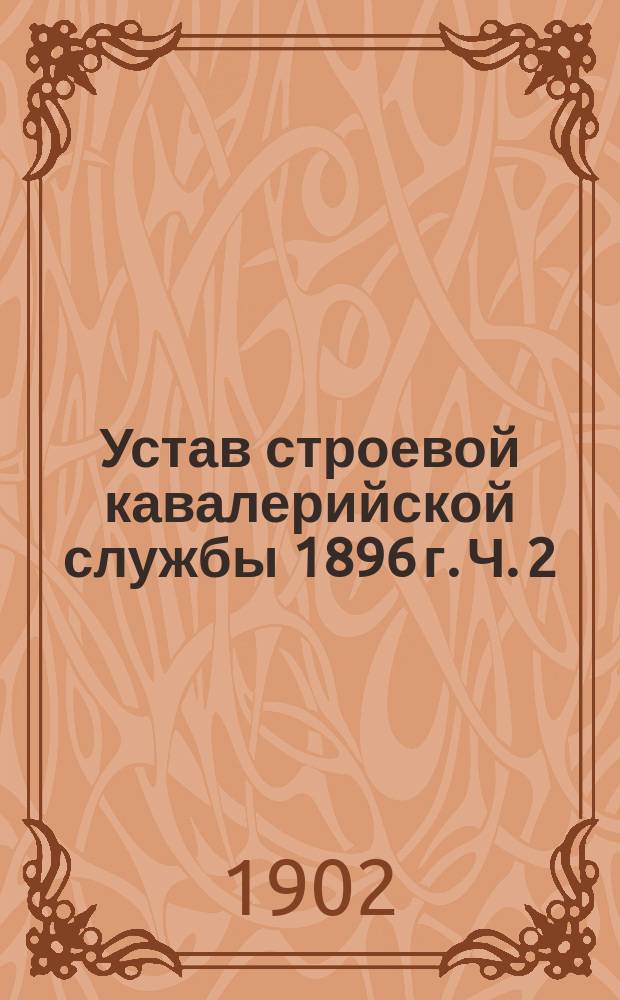 Устав строевой кавалерийской службы 1896 г. Ч. 2 : Эскадронное ученье ; Ч. 3. Полковое ученье ; Ч. 4. Бригада, дивизия, сводный корпус ; Устав спешенных частей кавалерии ; Правила для смотров и для отдания чести ; Кавалерийские сигналы