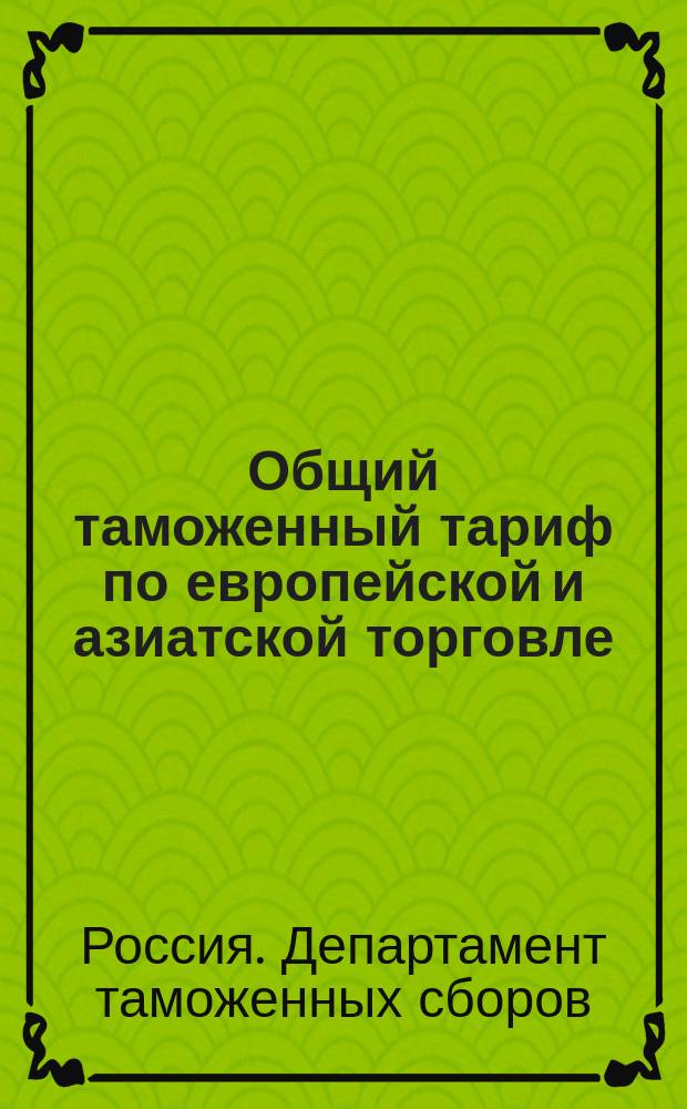 Общий таможенный тариф по европейской и азиатской торговле : Доп. узаконениями и распоряжениями по 21 февр. 1902 г