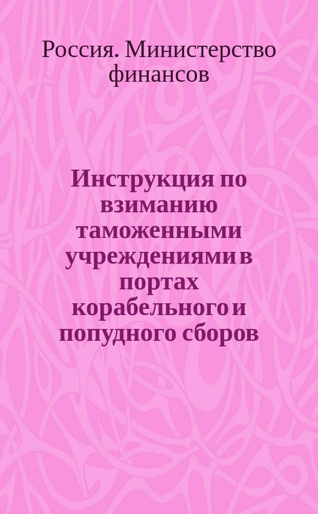 Инструкция по взиманию таможенными учреждениями в портах корабельного и попудного сборов : (Утв. министром фин. 18 янв. 1902 г.) : По Деп. тамож. сборов
