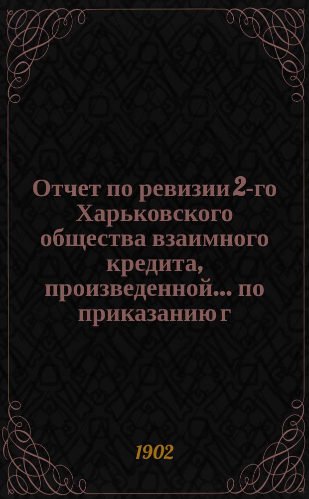 Отчет по ревизии 2-го Харьковского общества взаимного кредита, произведенной ... по приказанию г. министра финансов, чиновником особых поручений Особенной канцелярии по кредитной части надворным советником [A.] Менжинским, за время с 4 по 19 июня 1902 года