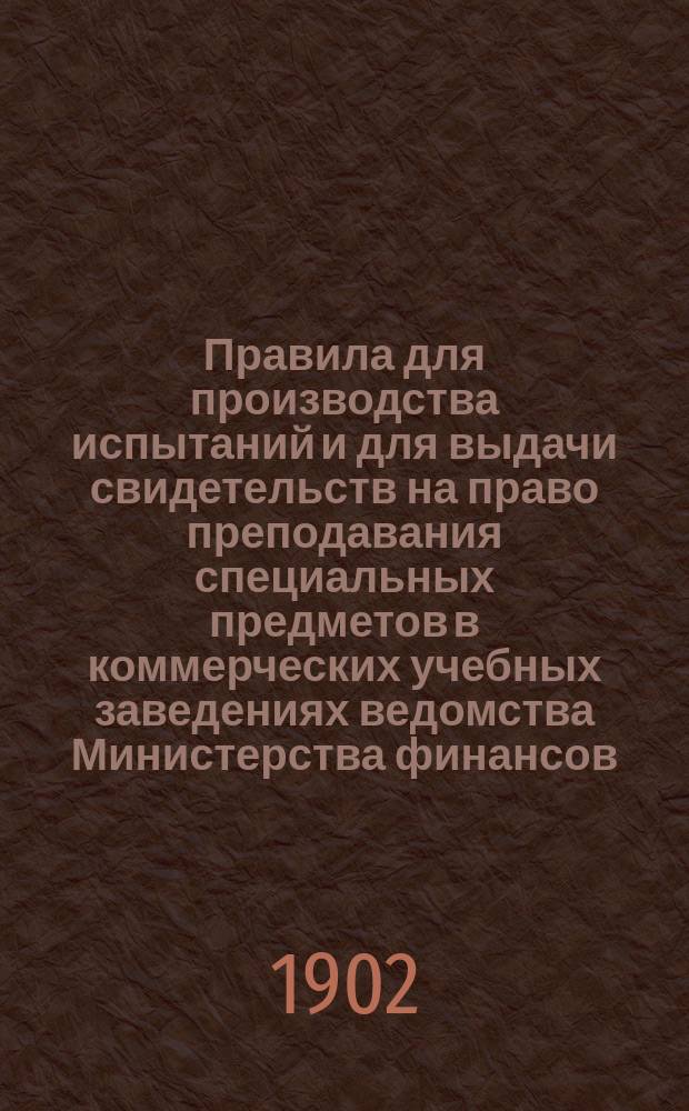 Правила для производства испытаний и для выдачи свидетельств на право преподавания специальных предметов в коммерческих учебных заведениях ведомства Министерства финансов: Утв. ... 16 авг. 1902 г.; Программы..