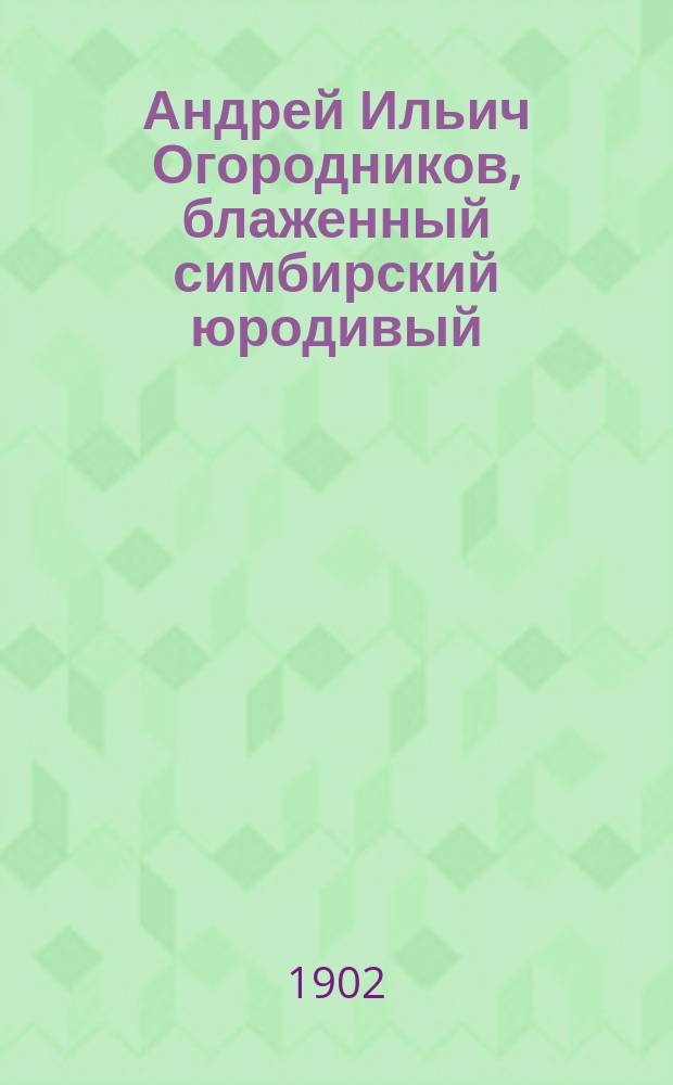 Андрей Ильич Огородников, блаженный симбирский юродивый : Восп. по поводу исполнившегося шестидесятилетия со дня смерти