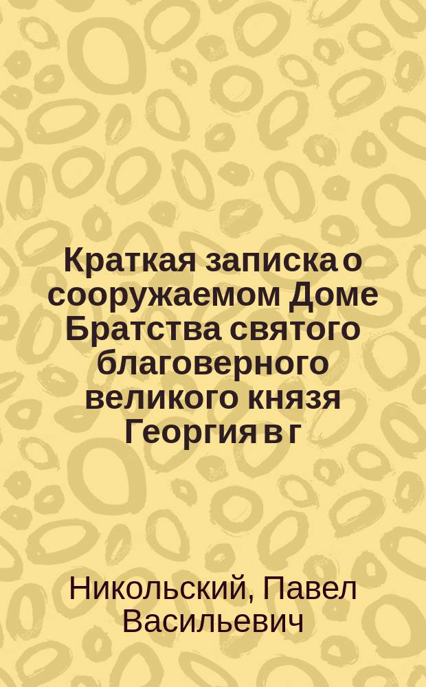 Краткая записка о сооружаемом Доме Братства святого благоверного великого князя Георгия в г. Н.-Новгороде