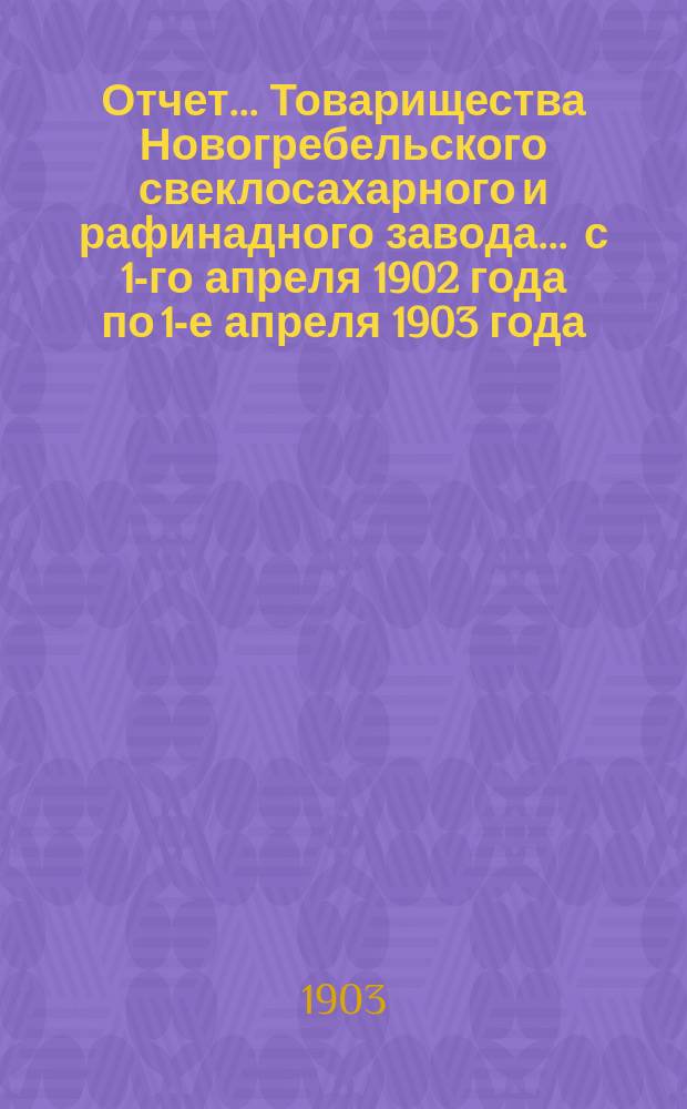 Отчет... Товарищества Новогребельского свеклосахарного и рафинадного завода... ... с 1-го апреля 1902 года по 1-е апреля 1903 года : ... с 1-го апреля 1902 года по 1-е апреля 1903 года и баланс наличностей на 1-е апреля 1903 года