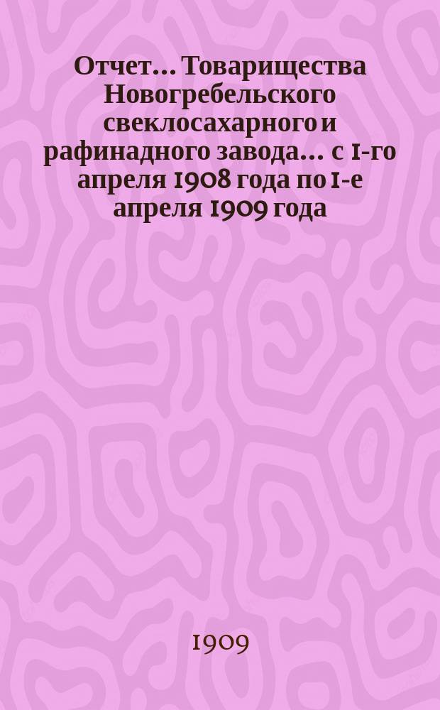 Отчет... Товарищества Новогребельского свеклосахарного и рафинадного завода... ... с 1-го апреля 1908 года по 1-е апреля 1909 года : ... с 1-го апреля 1908 года по 1-е апреля 1909 года и баланс наличностей на 1-е апреля 1909 года