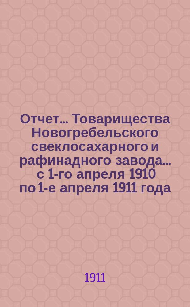 Отчет... Товарищества Новогребельского свеклосахарного и рафинадного завода... ... с 1-го апреля 1910 по 1-е апреля 1911 года : ... с 1-го апреля 1910 по 1-е апреля 1911 года и баланс наличностей на 1-е апреля 1911 года