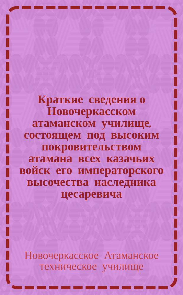 Краткие сведения о Новочеркасском атаманском училище, состоящем под высоким покровительством атамана всех казачьих войск его императорского высочества наследника цесаревича, за время его существования с 1888 по 1902 г.