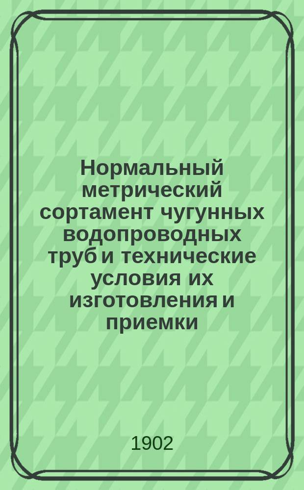 Нормальный метрический сортамент чугунных водопроводных труб и технические условия их изготовления и приемки, выработанные Комиссией V Русского водопроводного съезда 1901 года