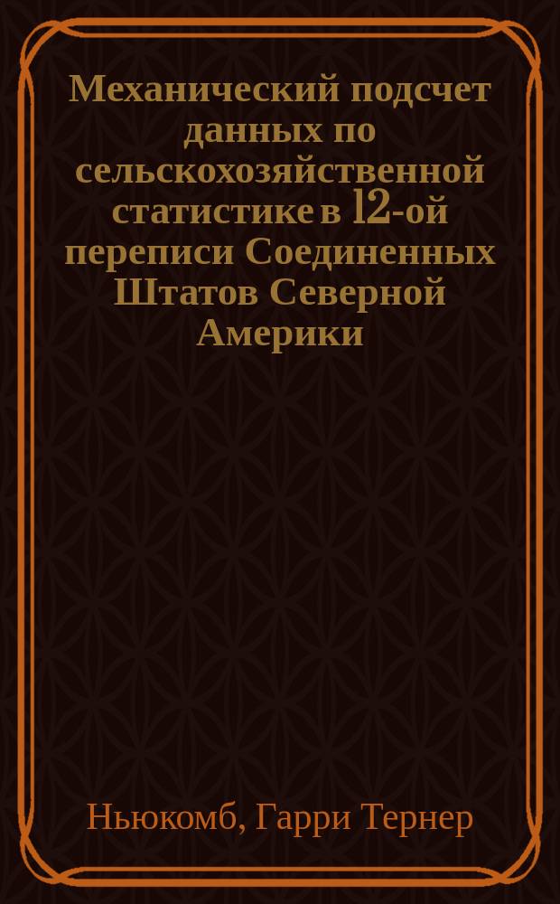 Механический подсчет данных по сельскохозяйственной статистике в 12-ой переписи Соединенных Штатов Северной Америки : Докл., представл. в собр. о-ва "American accociation for the advancement of science" в Денвере, Колорадо, в авг. 1901 г. Г.Т. Ньюкомбом (H.T. Newcomb), ред. "Railway World". (Железнодорожный мир)..
