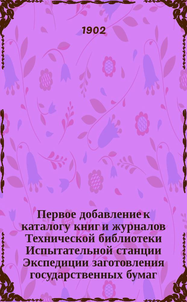 Первое добавление к каталогу книг и журналов Технической библиотеки Испытательной станции Экспедиции заготовления государственных бумаг : Сост. к 1 июля 1902 г