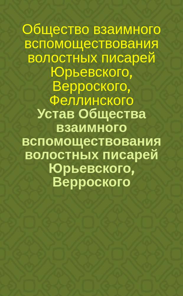 Устав Общества взаимного вспомоществования волостных писарей Юрьевского, Верроского, Феллинского, Перновского, Эзельского и Валкского уездов Лифляндской губернии : Утв. 30 янв. 1902 г.