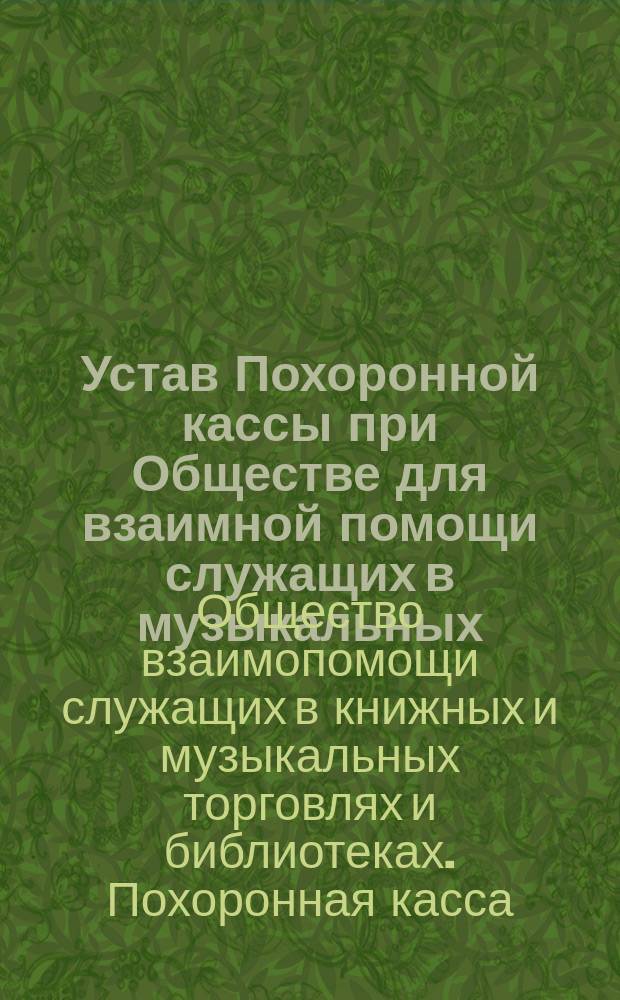 Устав Похоронной кассы при Обществе для взаимной помощи служащих в музыкальных (нотных и инструментальных) и книжных торговлях и библиотеках : Утв. 5 марта 1902 г