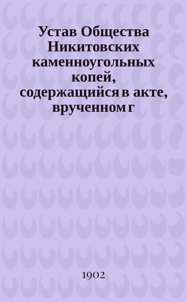 Устав Общества Никитовских каменноугольных копей, содержащийся в акте, врученном г. Дюфур, парижскому нотариусу, 8-го июля 1899 г. : Утв. 28 апр. 1900 г.