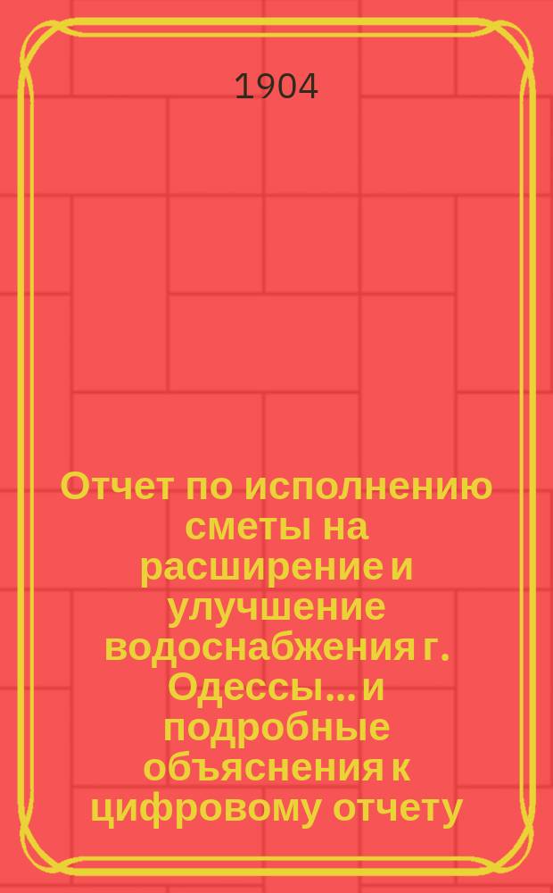 Отчет по исполнению сметы на расширение и улучшение водоснабжения г. Одессы... и подробные объяснения к цифровому отчету. на 1-е января 1902 года