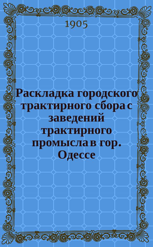 Раскладка городского трактирного сбора с заведений трактирного промысла в гор. Одессе.. : Сост. на основании 33 ст. выс. утв. 8 июня 1893 г. Положения о трактирном промысле и постановления Одесской гор. думы. на 1905 год