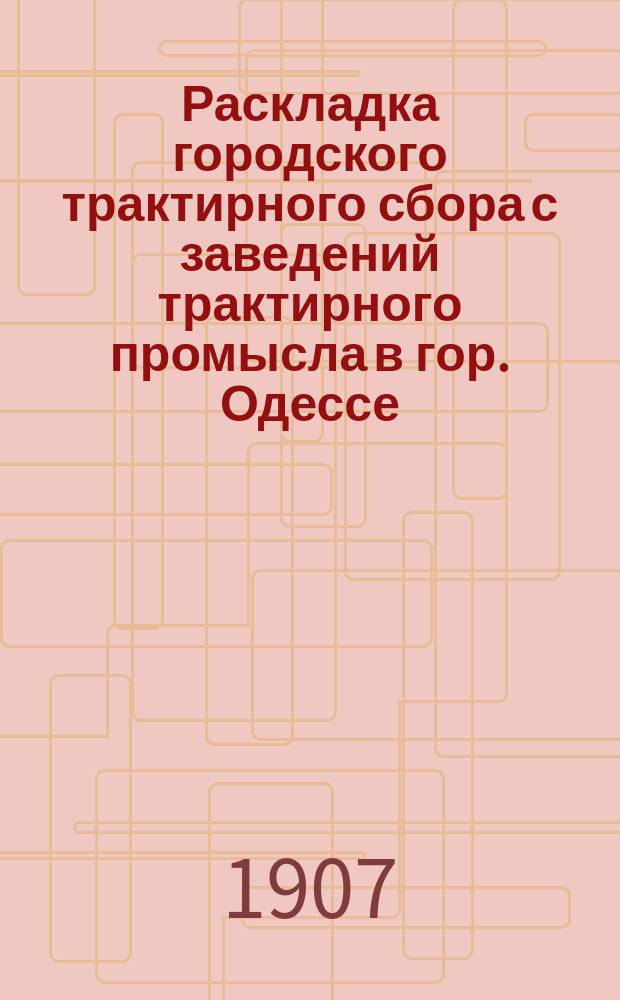 Раскладка городского трактирного сбора с заведений трактирного промысла в гор. Одессе.. : Сост. на основании 33 ст. выс. утв. 8 июня 1893 г. Положения о трактирном промысле и постановления Одесской гор. думы. на 1907 год