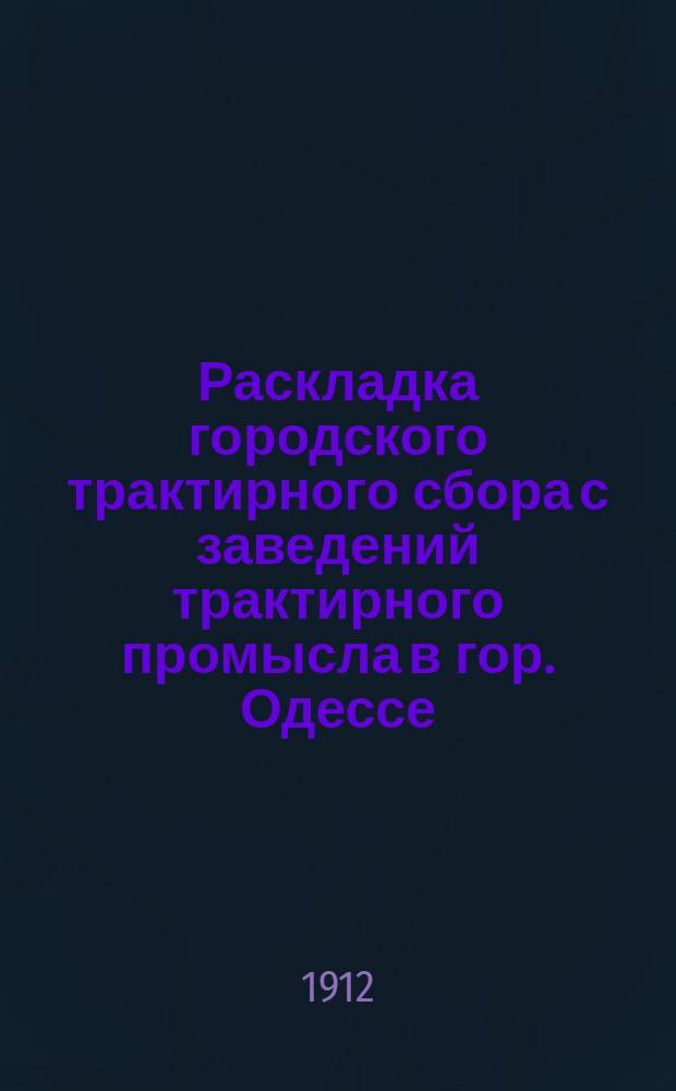 Раскладка городского трактирного сбора с заведений трактирного промысла в гор. Одессе.. : Сост. на основании 33 ст. выс. утв. 8 июня 1893 г. Положения о трактирном промысле и постановления Одесской гор. думы. на 1912 год