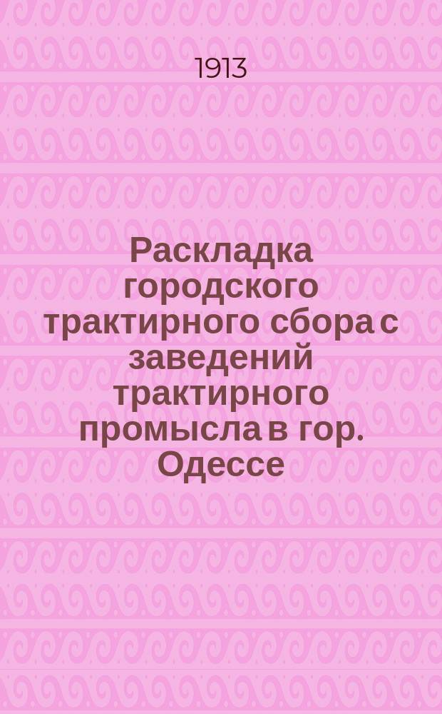 Раскладка городского трактирного сбора с заведений трактирного промысла в гор. Одессе.. : Сост. на основании 33 ст. выс. утв. 8 июня 1893 г. Положения о трактирном промысле и постановления Одесской гор. думы. на 1913 год
