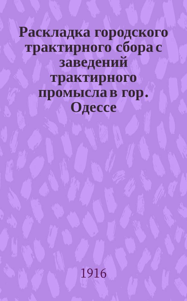 Раскладка городского трактирного сбора с заведений трактирного промысла в гор. Одессе.. : Сост. на основании 33 ст. выс. утв. 8 июня 1893 г. Положения о трактирном промысле и постановления Одесской гор. думы. на 1916 год