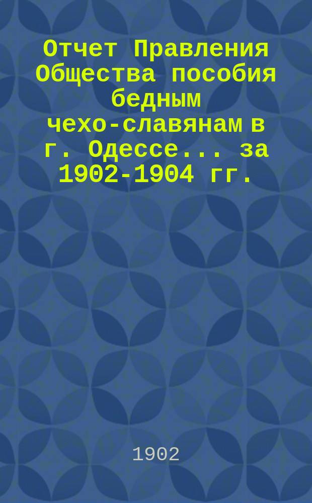 Отчет Правления Общества пособия бедным чехо-славянам в г. Одессе... ... за 1902-1904 гг.