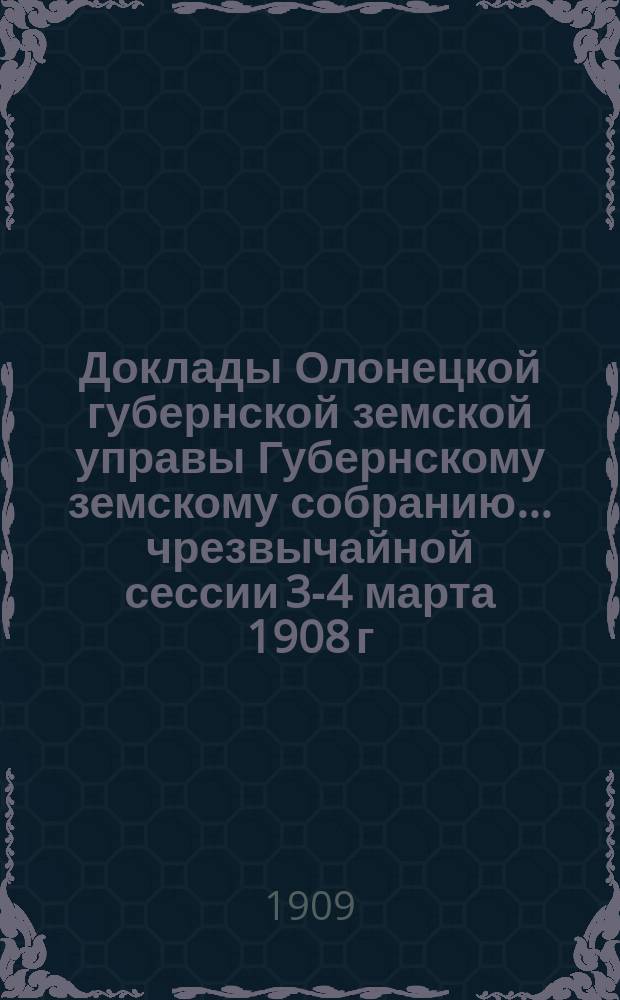 Доклады Олонецкой губернской земской управы Губернскому земскому собранию... чрезвычайной сессии 3-4 марта 1908 г. и 42-й очередной сессии 9-31 января 1909 г.