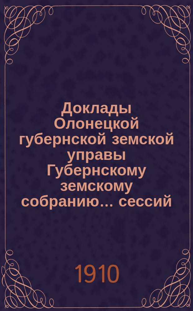 Доклады Олонецкой губернской земской управы Губернскому земскому собранию... сессий: чрезвычайных 2-4 марта, 10-11 июля и 21 декабря и 43 очередной с 28 ноября по 21 декабря 1909 года